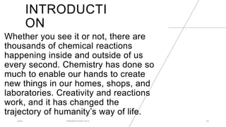 INTRODUCTI
ON
Whether you see it or not, there are
thousands of chemical reactions
happening inside and outside of us
every second. Chemistry has done so
much to enable our hands to create
new things in our homes, shops, and
laboratories. Creativity and reactions
work, and it has changed the
trajectory of humanity’s way of life.
20XX PRESENTATION TITLE 24
 
