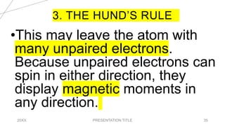 3. THE HUND’S RULE
20XX PRESENTATION TITLE 35
•This may leave the atom with
many unpaired electrons.
Because unpaired electrons can
spin in either direction, they
display magnetic moments in
any direction.
 