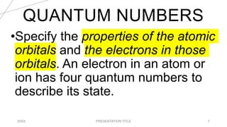 QUANTUM NUMBERS
20XX PRESENTATION TITLE 7
•Specify the properties of the atomic
orbitals and the electrons in those
orbitals. An electron in an atom or
ion has four quantum numbers to
describe its state.
 
