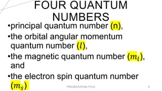 FOUR QUANTUM
NUMBERS
20XX PRESENTATION TITLE 8
•principal quantum number (n),
•the orbital angular momentum
quantum number (𝑙),
•the magnetic quantum number (𝑚𝑙),
and
•the electron spin quantum number
(𝑚𝑠)
 