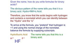Given the name, how do you write formulas for binary
acids?
The obvious pattern of the name tells you that it is a
binary acid. Hydro<NM>ic Acid.
Therefore, you know that the acids begins with hydrogen
and contains a nonmetal which you can identify between
the “Hydro” and the “ic”
To arrive at the formula, you “pretend” that hydrogen is
+1 and using the normal charge of the nonmetal,
balance the formula by supplying subscripts.
Hydrofluoric Acid The name tells you that this is a
binary acid.
H+1 F-1
HF
 