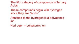 The fifth category of compounds is Ternary
Acids.
These compounds begin with hydrogen
since they are “acids”.
Attached to the hydrogen is a polyatomic
ion
Hydrogen – polyatomic ion
 