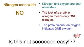 NO
Nitrogen monoxide • Nitrogen and oxygen are both
nonmetals.
• The lack of a prefix on
nitrogen means only ONE
nitrogen.
• The prefix “mono” on oxygen
indicates ONE oxygen.
Is this not sooooooo easy!??
 