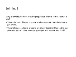 Join In, 3
Why is it more practical to store propane as a liquid rather than as a
gas?
• The molecules of liquid propane are less reactive than those in the
gas phase.
• The molecules in liquid propane are closer together than in the gas
phase so we can store more propane per unit volume as a liquid.
 