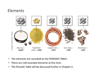 Elements
• The elements are recorded on the PERIODIC TABLE.
• There are 118 recorded elements at this time.
• The Periodic Table will be discussed further in Chapter 2.
 