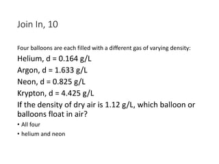 Join In, 10
Four balloons are each filled with a different gas of varying density:
Helium, d = 0.164 g/L
Argon, d = 1.633 g/L
Neon, d = 0.825 g/L
Krypton, d = 4.425 g/L
If the density of dry air is 1.12 g/L, which balloon or
balloons float in air?
• All four
• helium and neon
 