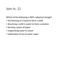 Join In, 12
Which of the following is NOT a physical change?
• the freezing of a liquid to form a solid
• dissolving a solid in water to form a solution
• burning a piece of paper
• evaporating water to steam
• sublimation of ice to water vapor
 