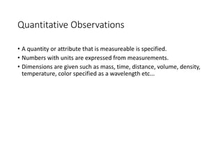 Quantitative Observations
• A quantity or attribute that is measureable is specified.
• Numbers with units are expressed from measurements.
• Dimensions are given such as mass, time, distance, volume, density,
temperature, color specified as a wavelength etc...
 