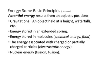 Energy: Some Basic Principles (continued)
Potential energy results from an objectʼs position:
•Gravitational: An object held at a height, waterfalls,
etc.
•Energy stored in an extended spring.
•Energy stored in molecules (chemical energy, food)
•The energy associated with charged or partially
charged particles (electrostatic energy)
•Nuclear energy (fission, fusion).
 