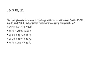 Join In, 15
You are given temperature readings at three locations on Earth: 29 ˚C,
45 ˚F, and 256 K. What is the order of increasing temperature?
• 29 °C < 45 °F < 256 K
• 45 °F < 29 °C < 256 K
• 256 K < 29 °C < 45 °F
• 256 K < 45 °F < 29 °C
• 45 °F < 256 K < 29 °C
 