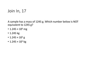 Join In, 17
A sample has a mass of 1245 g. Which number below is NOT
equivalent to 1245 g?
• 1.245 × 106 mg
• 1.245 kg
• 1.245 × 103 g
• 1.245 × 103 kg
 