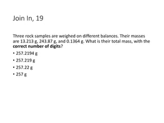 Join In, 19
Three rock samples are weighed on different balances. Their masses
are 13.213 g, 243.87 g, and 0.1364 g. What is their total mass, with the
correct number of digits?
• 257.2194 g
• 257.219 g
• 257.22 g
• 257 g
 