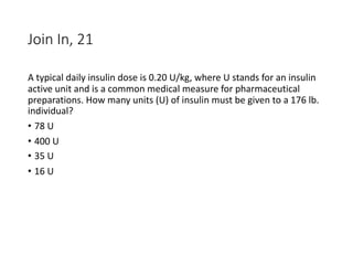 Join In, 21
A typical daily insulin dose is 0.20 U/kg, where U stands for an insulin
active unit and is a common medical measure for pharmaceutical
preparations. How many units (U) of insulin must be given to a 176 lb.
individual?
• 78 U
• 400 U
• 35 U
• 16 U
 