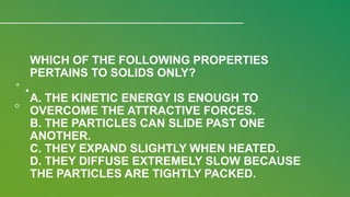 WHICH OF THE FOLLOWING PROPERTIES
PERTAINS TO SOLIDS ONLY?
A. THE KINETIC ENERGY IS ENOUGH TO
OVERCOME THE ATTRACTIVE FORCES.
B. THE PARTICLES CAN SLIDE PAST ONE
ANOTHER.
C. THEY EXPAND SLIGHTLY WHEN HEATED.
D. THEY DIFFUSE EXTREMELY SLOW BECAUSE
THE PARTICLES ARE TIGHTLY PACKED.
 