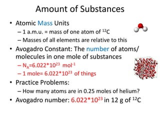 Amount of Substances
• Atomic Mass Units
– 1 a.m.u. = mass of one atom of 12C
– Masses of all elements are relative to this
• Avogadro Constant: The number of atoms/
molecules in one mole of substances
– NA=6.022*1023 mol-1
– 1 mole= 6.022*1023 of things
• Practice Problems:
– How many atoms are in 0.25 moles of helium?
• Avogadro number: 6.022*1023 in 12 g of 12C
 