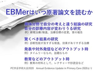 EBMerはいつ原著論文を読むか
自分の診療内容が変わりうる研究
PC学会学術大会2020 Annual Evidence Update in Primary Care 2020より
驚くべき結果の研究
例）診断性能が良すぎる検査，効果がありすぎる治療
例）新規治療/検査，治療目標の変更，害の報告
発表や対外発信などのアウトプット時
例）タイムリーなもの，話題なもの
興味分野で自分の考えと違う結論の研究
教育などのアウトプット時
例）教育の材料として，レクチャーや抄読会など
 