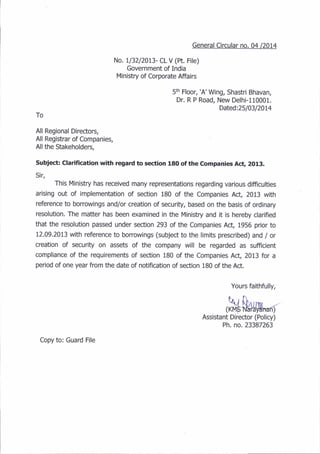 General Circular no. 04 /2014
No. Il32l20I3- CL V (ft. File)
Government of India
Ministry of Corporate Affairs
5m Floor, 'A'Wing, Shastri Bhavan,
Dr. R P Road, New Delhi-l10001.
Dated:25103120L4
To
All Regional Directors,
All Registrar of Companies,
All the Stakeholders,
Subject: Clarlfication wlth regard to section 180 of the Companies Ac!, 2013.
Sir,
This.Ministry has received many representations regarding various difficulties
arising out of implementation of section 180 of the Companies Act, 2013 with
reference to borrowings and/or creation of security, based on the basis of ordinary
resolution. The matter has been examined in the Ministry and it is hereby clarified
that the resolution passed under section 293 of the Companies Act, 1956 prior to
12.09.2013 with reference to borrowings (subject to the limits prescribed) and / or
creation of security on assets of the company will be regarded as sufficient
compliance of the requirements of section 180 of the Companies Act, 2013 for a
period of one year from the date of notification of section 180 of the Act.
Yours faithfully,
,fu$uwr-"r
Assistant Director (Policy)
Ph. no. 23387263
Copy to: Guard File
 