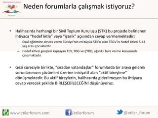 Neden forumlarla çalışmak istiyoruz?
• Halihazırda herhangi bir Sivil Toplum Kuruluşu (STK) bu projede belirlenen
ihtiyaca “hedef kitle” veya “içerik” açısından cevap vermemektedir:
– Okul eğitimine destek veren Türkiye’nin en büyük STK’sı olan TEGV’in hedef kitlesi 5-14
yaş arası çocuklardır.
– Hedef kitlesi gençleri kapsayan TEV, TOG ve ÇYDD, ağırlıklı burs verme konusunda
çalışmaktadır.

• Gezi süreciyle birlikte, “sıradan vatandaşlar” forumlarda bir araya gelerek
sorunlarımızın çözümleri üzerine inisiyatif alan “aktif bireylere”
dönüşmektedir. Bu aktif bireylerin, halihazırda giderilmeyen bu ihtiyaca
cevap verecek şekilde BİRLEŞEBİLECEĞİNİ düşünüyoruz.

www.etilerforum.com

/etilerforum

@etiler_forum

 