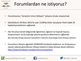 Forumlardan ne istiyoruz?
• Forumlararası “Gençlere Umut Atölyesi” Çalışma Grubu oluşturmak.
• Gönüllülerin 29 Ekim 2013’te saat 13:00’da Etiler Sanatçılar Parkı’ndaki ilk
toplantıya katılımını sağlamak.
• Her forumun kendi bölgesinde öğretmen, öğrenci ve kaynak havuzu
oluşturmasını ve bu kaynağı çalışma grubuna aktarmasını sağlamak.
(Bu havuzda ihtiyaç duyulan kaynakların listesinin bulunduğu Excel dosyası ektedir.)

• Forumların iletişim ağındaki HERKESİN Facebook Sayfamızı ve Grubumuzu
ziyaret ederek güncellenen ihtiyaç listelerini takip etmeye davet edilmesi.
http://www.facebook.com/genclereumutatolyesi

www.etilerforum.com

/etilerforum

@etiler_forum

 