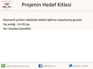 Projenin Hedef Kitlesi
Ekonomik şartları sebebiyle kaliteli eğitime ulaşamamış gençler
Yaş aralığı : 14-20 yaş
Yer: İstanbul (şimdilik)

www.etilerforum.com

/etilerforum

@etiler_forum

 