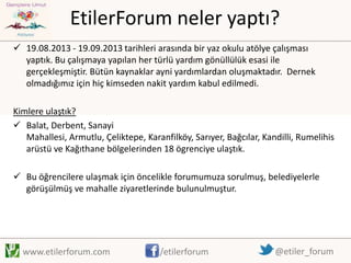 EtilerForum neler yaptı?
 19.08.2013 - 19.09.2013 tarihleri arasında bir yaz okulu atölye çalışması
yaptık. Bu çalışmaya yapılan her türlü yardım gönüllülük esasi ile
gerçekleşmiştir. Bütün kaynaklar ayni yardımlardan oluşmaktadır. Dernek
olmadığımız için hiç kimseden nakit yardım kabul edilmedi.
Kimlere ulaştık?
 Balat, Derbent, Sanayi
Mahallesi, Armutlu, Çeliktepe, Karanfilköy, Sarıyer, Bağcılar, Kandilli, Rumelihis
arüstü ve Kağıthane bölgelerinden 18 ögrenciye ulaştık.
 Bu öğrencilere ulaşmak için öncelikle forumumuza sorulmuş, belediyelerle
görüşülmüş ve mahalle ziyaretlerinde bulunulmuştur.

www.etilerforum.com

/etilerforum

@etiler_forum

 