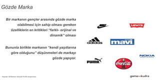 Gözde Marka
Bir markanın gençler arasında gözde marka
olabilmesi için sahip olması gereken
özelliklerin en kritikleri “farklı- orijinal ve
dinamik” olması
Bununla birlikte markanın “kendi yaşıtlarına
göre olduğunu” düşünmeleri de markayı
gözde yapıyor.
Kaynak: ACNielsen Gençlik Profili Araştırması
 