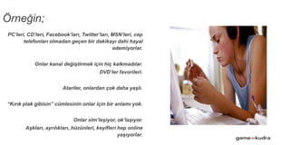 PC’leri, CD’leri, Facebook’ları, Twitter’ları, MSN’leri, cep
telefonları olmadan geçen bir dakikayı dahi hayal
edemiyorlar.
Onlar kanal değiştirmek için hiç kalkmadılar.
DVD’ler favorileri.
Atariler, onlardan çok daha yaşlı.
“Kırık plak gibisin” cümlesinin onlar için bir anlamı yok.
Onlar slm’leşiyor, ok’laşıyor.
Aşkları, ayrılıkları, hüzünleri, keyifleri hep online
yaşıyorlar.
Örneğin;
 