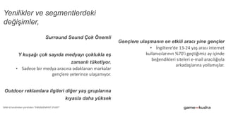 Yenilikler ve segmentlerdeki
değişimler,
Surround Sound Çok Önemli
Y kuşağı çok sayıda medyayı çoklukla eş
zamanlı tüketiyor.
• Sadece bir medya aracına odaklanan markalar
gençlere yeterince ulaşamıyor.
Outdoor reklamlara ilgileri diğer yaş gruplarına
kıyasla daha yüksek
Gençlere ulaşmanın en etkili aracı yine gençler
• İngiltere’de 13-24 yaş arası internet
kullanıcılarının %70’i geçtiğimiz ay içinde
beğendikleri siteleri e-mail aracılığıyla
arkadaşlarına yollamışlar.
SAM id tarafından yürütülen "ENGAGEMENT STUDY"
 