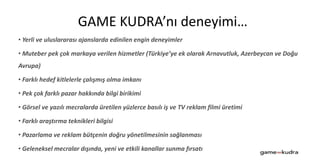 • Yerli ve uluslararası ajanslarda edinilen engin deneyimler
• Muteber pek çok markaya verilen hizmetler (Türkiye’ye ek olarak Arnavutluk, Azerbeycan ve Doğu
Avrupa)
• Farklı hedef kitlelerle çalışmış olma imkanı
• Pek çok farklı pazar hakkında bilgi birikimi
• Görsel ve yazılı mecralarda üretilen yüzlerce basılı iş ve TV reklam filmi üretimi
• Farklı araştırma teknikleri bilgisi
• Pazarlama ve reklam bütçenin doğru yönetilmesinin sağlanması
• Geleneksel mecralar dışında, yeni ve etkili kanallar sunma fırsatı
GAME KUDRA’nı deneyimi…
 