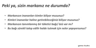 • Markanızın inananları kimler biliyor musunuz?
• Kimleri inananlar haline getirebileceğinizi biliyor musunuz?
• Markanızın tanımlanmış bir tüketici bağı/ özü var mı?
• Bu bağı sürekli talep edilir halde tutmak için neler yapıyorsunuz?
Peki ya, sizin markanız ne durumda?
 