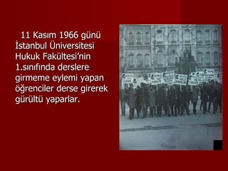 11 Kasım 1966 günü İstanbul Üniversitesi Hukuk Fakültesi’nin 1.sınıfında derslere girmeme eylemi yapan öğrenciler derse girerek gürültü yaparlar. 