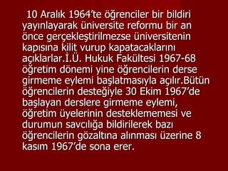 10 Aralık 1964’te öğrenciler bir bildiri yayınlayarak üniversite reformu bir an önce gerçekleştirilmezse üniversitenin kapısına kilit vurup kapatacaklarını açıklarlar.İ.Ü. Hukuk Fakültesi 1967-68 öğretim dönemi yine öğrencilerin derse girmeme eylemi başlatmasıyla açılır.Bütün öğrencilerin desteğiyle 30 Ekim 1967’de başlayan derslere girmeme eylemi, öğretim üyelerinin desteklememesi ve durumun savcılığa bildirilerek bazı öğrencilerin gözaltına alınması üzerine 8 kasım 1967’de sona erer. 