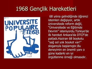 1968 Gençlik Hareketleri 68 yılına gelindiğinde öğrenci istemleri değişiyor, artık üniversitede reform değil, “Üniversitede ve Eğitimde Devrim” isteniyordu.Türkiye’de ilk hareket Ankara’da DTCF’de patladı.Haziran 68 boykotu “sağ sol yok boykot var!” sloganıyla başlamıştır.Bu deneyimin en önemli yanı o güne kadarki en iyi örgütlenme örneği olmasıdır. 