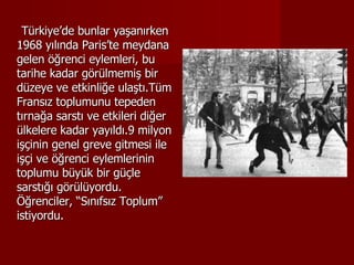 Türkiye’de bunlar yaşanırken 1968 yılında Paris’te meydana gelen öğrenci eylemleri, bu tarihe kadar görülmemiş bir düzeye ve etkinliğe ulaştı.Tüm Fransız toplumunu tepeden tırnağa sarstı ve etkileri diğer ülkelere kadar yayıldı.9 milyon işçinin genel greve gitmesi ile işçi ve öğrenci eylemlerinin toplumu büyük bir güçle sarstığı görülüyordu. Öğrenciler, “Sınıfsız Toplum” istiyordu. 