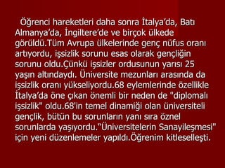 Öğrenci hareketleri daha sonra İtalya’da, Batı Almanya’da, İngiltere’de ve birçok ülkede görüldü.Tüm Avrupa ülkelerinde genç nüfus oranı artıyordu, işsizlik sorunu esas olarak gençliğin sorunu oldu.Çünkü işsizler ordusunun yarısı 25 yaşın altındaydı. Üniversite mezunları arasında da işsizlik oranı yükseliyordu.68 eylemlerinde özellikle İtalya’da öne çıkan önemli bir neden de "diplomalı işsizlik" oldu.68'in temel dinamiği olan üniversiteli gençlik, bütün bu sorunların yanı sıra öznel sorunlarda yaşıyordu.“Üniversitelerin   Sanayileşmesi" için yeni düzenlemeler yapıldı.Öğrenim kitleselleşti. 