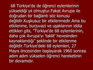 68 Türkiye'de de öğrenci eylemlerinin yükseldiği yıl olmuştur.Fakat Avrupa ile doğrudan bir bağlantı söz konusu değildir.Kuşkusuz bir etkilenmedir.Ama bu etkilenme, burjuvazi ve uşaklarının iddia ettikleri gibi, "Türkiye'de 68 eylemlerinin ,  daha çok Avrupa'yı 'taklit'   hevesinden kaynaklandığı" şeklinde bir etkilenme değildir.Türkiye'deki 68 eylemleri, 27 Mayıs öncesinden başlayarak 1960 sonrası adım adım yükselen öğrenci hareketinin bir devamıdır. 