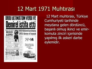 12 Mart 1971 Muhtırası 12 Mart muhtırası, Türkiye   Cumhuriyeti tarihinde meydana gelen dördüncü, başarılı olmuş ikinci ve emir-komuta zinciri içerisinde yapılmış ilk askeri darbe eylemidir. 