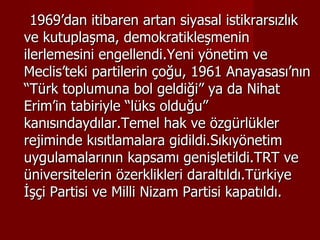 1969’dan itibaren artan siyasal istikrarsızlık ve kutuplaşma, demokratikleşmenin ilerlemesini engellendi.Yeni yönetim ve Meclis’teki partilerin çoğu, 1961 Anayasası’nın “Türk toplumuna bol geldiği” ya da Nihat Erim’in tabiriyle “lüks olduğu” kanısındaydılar.Temel hak ve özgürlükler rejiminde kısıtlamalara gidildi.Sıkıyönetim uygulamalarının kapsamı genişletildi.TRT ve üniversitelerin özerklikleri daraltıldı.Türkiye İşçi Partisi ve Milli Nizam Partisi kapatıldı. 