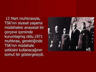 12 Mart muhtırasıyla, TSK’nın siyasal yaşama müdahalesi anayasal bir çerçeve içersinde kurumlaşmış oldu.1971 muhtırası, gerektiğinde TSK’nın müdahale yetkisini kullanacağının somut bir göstergesiydi. 