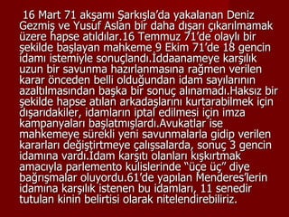 16 Mart 71 akşamı Şarkışla’da yakalanan Deniz Gezmiş ve Yusuf Aslan bir daha dışarı çıkarılmamak üzere hapse atıldılar.16 Temmuz 71’de olaylı bir şekilde başlayan mahkeme 9 Ekim 71’de 18 gencin idamı istemiyle sonuçlandı.İddaanameye karşılık uzun bir savunma hazırlanmasına rağmen verilen karar önceden belli olduğundan idam sayılarının azaltılmasından başka bir sonuç alınamadı.Haksız bir şekilde hapse atılan arkadaşlarını kurtarabilmek için dışarıdakiler, idamların iptal edilmesi için imza kampanyaları başlatmışlardı.Avukatlar ise mahkemeye sürekli yeni savunmalarla gidip verilen kararları değiştirtmeye çalışsalarda, sonuç 3 gencin idamına vardı.İdam karşıtı olanları kışkırtmak amacıyla parlemento kulislerinde “üçe üç” diye bağrışmalar oluyordu.61’de yapılan Menderes’lerin idamına karşılık istenen bu idamları, 11 senedir tutulan kinin belirtisi olarak nitelendirebiliriz. 