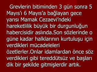 Grevlerin bitiminden 3 gün sonra 5 Mayıs’ı 6 Mayıs’a bağlayan gece yarısı Mamak Cezaevi’ndeki hareketlilik büyük bir durgunluğun habercisidir aslında.Son sözlerinde o güne kadar halklarının kurtuluşu için verdikleri mücadeleleri özetlerler.Onlar idamlardan önce söz verdikleri gibi tereddütsüz ve başları dik bir şekilde gitmişlerdir artık. 
