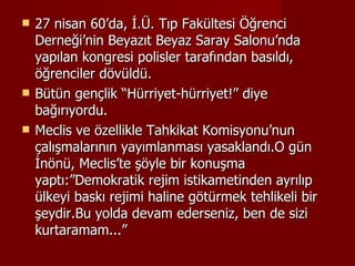 27 nisan 60’da, İ.Ü. Tıp Fakültesi Öğrenci Derneği’nin Beyazıt Beyaz Saray Salonu’nda yapılan kongresi polisler tarafından basıldı, öğrenciler dövüldü. Bütün gençlik “Hürriyet-hürriyet!” diye bağırıyordu. Meclis ve özellikle Tahkikat Komisyonu’nun çalışmalarının yayımlanması yasaklandı.O gün İnönü, Meclis’te şöyle bir konuşma yaptı:”Demokratik rejim istikametinden ayrılıp ülkeyi baskı rejimi haline götürmek tehlikeli bir şeydir.Bu yolda devam ederseniz, ben de sizi kurtaramam...”  