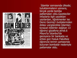 İdamlar sonrasında ülkede; tutuklanmaların yanısıra, birçok yerde bomba patlamaları oldu.Gazeteciler infazlarla ilgili yazdıkları yazılardan, öğretmenler ise Deniz Gezmiş’i övdüklerinden dolayı yargılandılar.İdamları kınayan bildiriler dağıtan 13 öğrenci gözaltına alındı.6 Mayıs’ta İstanbul’da geceyarısı bir bankada ve ertesi gün Hukuk Fakültesi öğrencisi birinin çantasında bulunan bombalar nedeniyle patlamalar oldu. 