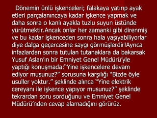 Dönemin ünlü işkenceleri; falakaya yatırıp ayak etleri parçalanıncaya kadar işkence yapmak ve daha sonra o kanlı ayakla tuzlu suyun üstünde yürütmektir.Ancak onlar her zamanki gibi direnmiş ve bu kadar işkenceden sonra hala yaşıyabiliyorlar diye dalga geçercesine saygı görmüşlerdir!Ayrıca infazlardan sonra tutulan tutanaklara da bakarsak Yusuf Aslan’ın bir Emniyet Genel Müdürü’yle yaptığı konuşmada:“Yine işkencelere devam ediyor musunuz?” sorusuna karşılığı “Bizde öyle usuller yoktur.” şeklinde alınca “Yine elektrik cereyanı ile işkence yapıyor musunuz?” şeklinde tekrardan soru sorduğunu ve Emniyet Genel Müdürü’nden cevap alamadığını görürüz. 