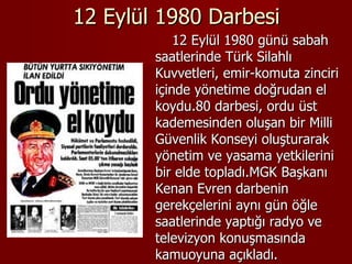 12 Eylül 1980 Darbesi 12 Eylül 1980 günü sabah saatlerinde Türk Silahlı Kuvvetleri, emir-komuta zinciri içinde yönetime doğrudan el koydu.80 darbesi, ordu üst kademesinden oluşan bir Milli Güvenlik Konseyi oluşturarak yönetim ve yasama yetkilerini bir elde topladı.MGK Başkanı Kenan Evren darbenin gerekçelerini aynı gün öğle saatlerinde yaptığı radyo ve televizyon konuşmasında kamuoyuna açıkladı. 
