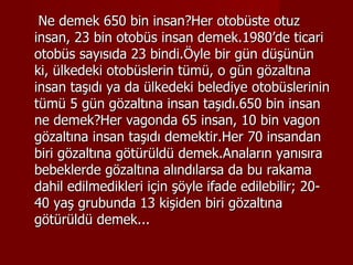 Ne demek 650 bin insan?Her otobüste otuz insan, 23 bin otobüs insan demek.1980’de ticari otobüs sayısıda 23 bindi.Öyle bir gün düşünün ki, ülkedeki otobüslerin tümü, o gün gözaltına insan taşıdı ya da ülkedeki belediye otobüslerinin tümü 5 gün gözaltına insan taşıdı.650 bin insan ne demek?Her vagonda 65 insan, 10 bin vagon gözaltına insan taşıdı demektir.Her 70 insandan biri gözaltına götürüldü demek.Anaların yanısıra bebeklerde gözaltına alındılarsa da bu rakama dahil edilmedikleri için şöyle ifade edilebilir; 20-40 yaş grubunda 13 kişiden biri gözaltına götürüldü demek...  
