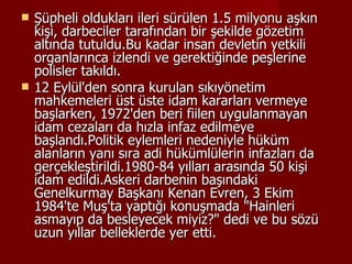 Şüpheli oldukları ileri sürülen 1.5 milyonu aşkın kişi, darbeciler tarafından bir şekilde gözetim altında tutuldu.Bu kadar insan devletin yetkili organlarınca izlendi ve gerektiğinde peşlerine polisler takıldı. 12 Eylül'den sonra kurulan sıkıyönetim mahkemeleri üst üste idam kararları vermeye başlarken, 1972'den beri fiilen uygulanmayan idam cezaları da hızla infaz edilmeye başlandı.Politik eylemleri nedeniyle hüküm alanların yanı sıra adi hükümlülerin infazları da gerçekleştirildi.1980-84 yılları arasında 50 kişi idam edildi.Askeri darbenin başındaki Genelkurmay Başkanı Kenan Evren, 3 Ekim 1984'te Muş'ta yaptığı konuşmada "Hainleri asmayıp da besleyecek miyiz?" dedi ve bu sözü uzun yıllar belleklerde yer etti.  