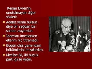 Kenan Evren’in unutulmayan diğer sözleri: Adalet yerini bulsun diye bir sağdan bir soldan asıyorduk.  İdamları imzalarken ellerim hiç titremedi.  Bugün olsa gene idam hükümlerini imzalardım.  Meclise iki, iki buçuk parti girse yeter. 
