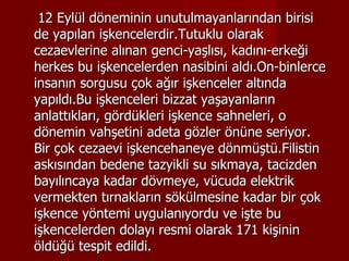 12 Eylül döneminin unutulmayanlarından birisi de yapılan işkencelerdir.Tutuklu olarak cezaevlerine alınan genci-yaşlısı, kadını-erkeği herkes bu işkencelerden nasibini aldı.On-binlerce insanın sorgusu çok ağır işkenceler altında yapıldı.Bu işkenceleri bizzat yaşayanların anlattıkları, gördükleri işkence sahneleri, o dönemin vahşetini adeta gözler önüne seriyor. Bir çok cezaevi işkencehaneye dönmüştü.Filistin askısından bedene tazyikli su sıkmaya, tacizden bayılıncaya kadar dövmeye, vücuda elektrik vermekten tırnakların sökülmesine kadar bir çok işkence yöntemi uygulanıyordu ve işte bu işkencelerden dolayı resmi olarak 171 kişinin öldüğü tespit edildi. 