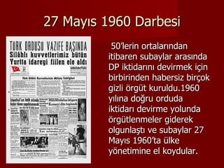 27 Mayıs 1960 Darbesi 50’lerin ortalarından itibaren subaylar arasında DP iktidarını devirmek için birbirinden habersiz birçok gizli örgüt kuruldu.1960 yılına doğru orduda iktidarı devirme yolunda örgütlenmeler giderek olgunlaştı ve subaylar 27 Mayıs 1960’ta ülke yönetimine el koydular.  